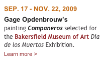 SEP. 17 - NOV. 22, 2009
Gage Opdenbrouw’s 
painting Companeros selected for the Bakersfield Museum of Art Dia de los Muertos Exhibition.  
Learn more >