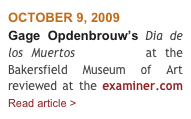 OCTOBER 9, 2009
Gage Opdenbrouw’s Dia de los Muertos exhibition at the Bakersfield Museum of Art reviewed at the examiner.com      Read article > 