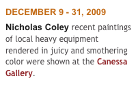 DECEMBER 9 - 31, 2009
Nicholas Coley recent paintings of local heavy equipment rendered in juicy and smothering color were shown at the Canessa Gallery. 
