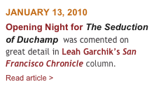 JANUARY 13, 2010
Opening Night for The Seduction of Duchamp  was comented on great detail in Leah Garchik’s San Francisco Chronicle column.       
Read article > 