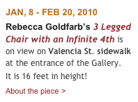 JAN, 8 - FEB 20, 2010
Rebecca Goldfarb’s 3 Legged Chair with an Infinite 4th is on view on Valencia St. sidewalk at the entrance of the Gallery. 
It is 16 feet in height!
About the piece >