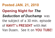 Posted JAN. 21, 2010
Opening Night for The Seduction of Duchamp  was the subject of a 30 min. episode of KMVT’s PRESENT with Mel Van Dusen.  See it on YOU TUBE!