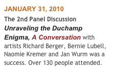 JANUARY 31, 2010
The 2nd Panel Discussion Unraveling the Duchamp Enigma, A Conversation with artists Richard Berger, Bernie Lubell, Naomie Kremer and Jan Wurm was a success. Over 130 people attended.  