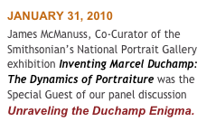 JANUARY 31, 2010
James McManuss, Co-Curator of the Smithsonian’s National Portrait Gallery exhibition Inventing Marcel Duchamp: The Dynamics of Portraiture was the Special Guest of our panel discussion Unraveling the Duchamp Enigma.