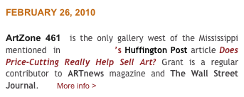 FEBRUARY 26, 2010

ArtZone 461  is the only gallery west of the Mississippi mentioned  in Daniel Grant’s Huffington Post article Does Price-Cutting Really Help Sell Art? Grant is a regular contributor to ARTnews magazine and The Wall Street Journal.       More info >