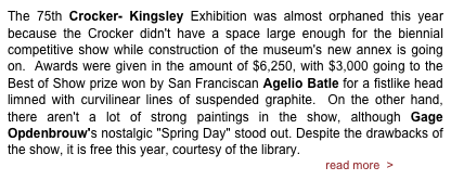 The 75th Crocker- Kingsley Exhibition was almost orphaned this year because the Crocker didn't have a space large enough for the biennial competitive show while construction of the museum's new annex is going on.  Awards were given in the amount of $6,250, with $3,000 going to the Best of Show prize won by San Franciscan Agelio Batle for a fistlike head limned with curvilinear lines of suspended graphite.  On the other hand, there aren't a lot of strong paintings in the show, although Gage Opdenbrouw's nostalgic "Spring Day" stood out. Despite the drawbacks of the show, it is free this year, courtesy of the library.                                                                                                read more  >